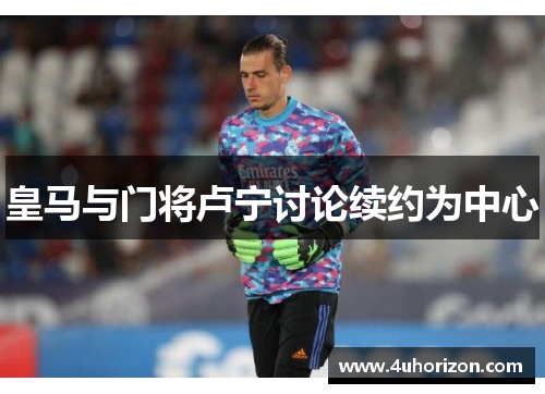 皇马与门将卢宁讨论续约为中心
